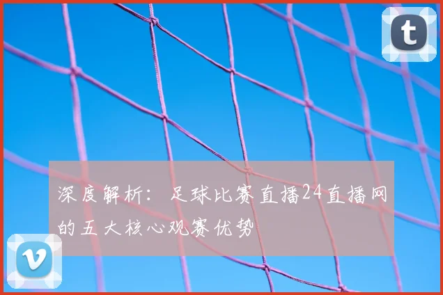 深度解析：足球比赛直播24直播网的五大核心观赛优势