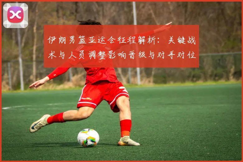 伊朗男篮亚运会征程解析：关键战术与人员调整影响晋级与对手对位