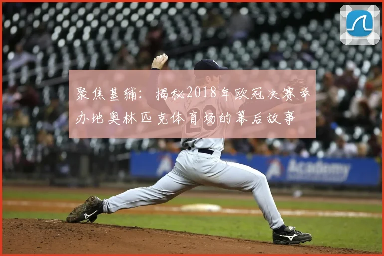 聚焦基辅：揭秘2018年欧冠决赛举办地奥林匹克体育场的幕后故事